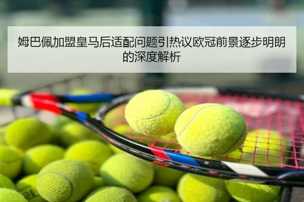 姆巴佩加盟皇马后适配问题引热议欧冠前景逐步明朗的深度解析